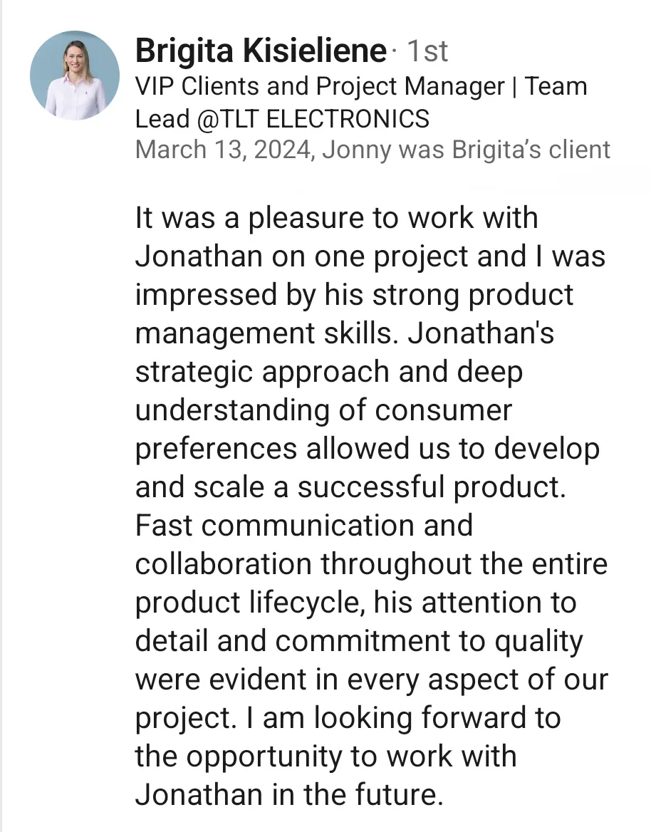 LinkedIn recommendation from Brigita Kisieliene, VIP Clients and Project Manager and Team Lead at TLT Electronics, dated 13 March 2024, written as Jonny’s client. She says it was a pleasure to work with him and that she was impressed by his strong product management skills. His strategic approach and deep understanding of consumer preferences allowed them to develop and scale a successful product, and his fast communication, attention to detail and commitment to quality were evident throughout the product lifecycle.