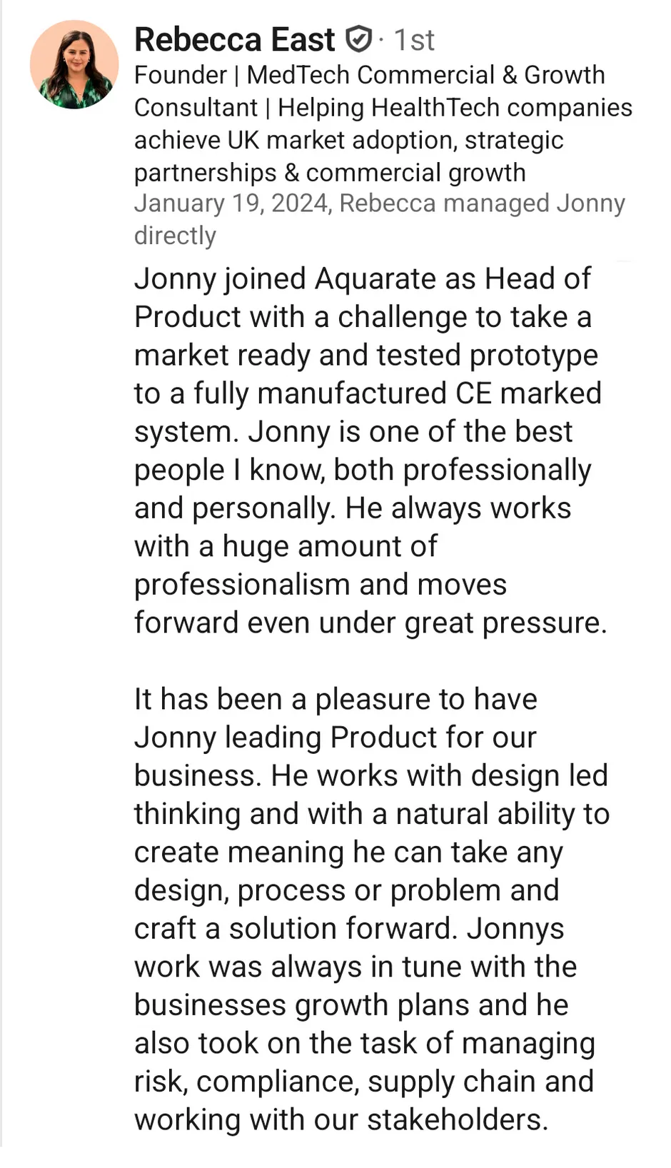 LinkedIn recommendation from Rebecca East, Founder and MedTech commercial and growth consultant, dated 19 January 2024, who managed Jonny directly. She writes that Jonny joined Aquarate as Head of Product with the challenge of taking a market-ready, tested prototype through to a fully manufactured, CE-marked system. She calls him one of the best people she knows both professionally and personally, says he works with great professionalism and moves forward under pressure, and notes that alongside design-led thinking he took on risk, compliance, supply chain and stakeholder management.