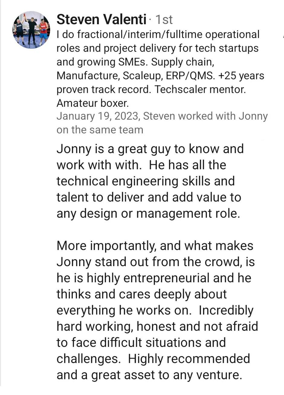 LinkedIn recommendation from Steven Valenti, who does fractional and interim operational roles and project delivery for tech startups and growing SMEs, dated 19 January 2023, written as someone who worked with Jonny on the same team. He writes that Jonny has all the technical engineering skills and talent to deliver and add value in any design or management role, and that what makes him stand out is being highly entrepreneurial and thinking and caring deeply about everything he works on. He calls him incredibly hard working, honest, unafraid of difficult situations, highly recommended and a great asset to any venture.